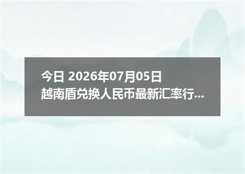 今日 2026年07月05日 越南盾兑换人民币最新汇率行情