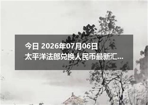 今日 2026年07月06日 太平洋法郎兑换人民币最新汇率行情