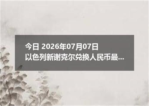 今日 2026年07月07日 以色列新谢克尔兑换人民币最新汇率行情