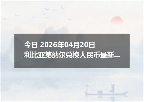今日 2026年04月20日 利比亚第纳尔兑换人民币最新汇率行情