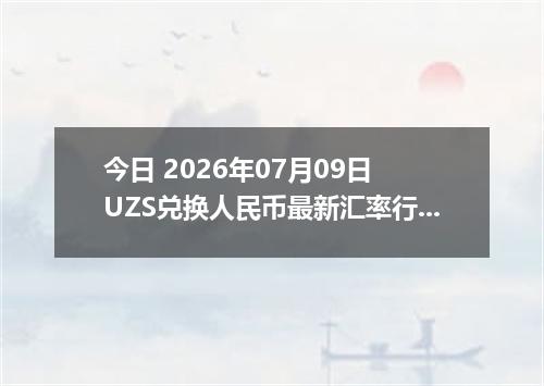 今日 2026年07月09日 UZS兑换人民币最新汇率行情