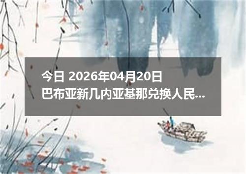 今日 2026年04月20日 巴布亚新几内亚基那兑换人民币最新汇率行情
