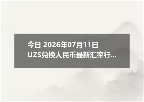 今日 2026年07月11日 UZS兑换人民币最新汇率行情