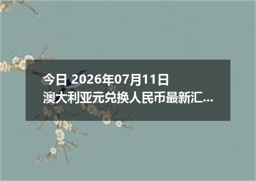 今日 2026年07月11日 澳大利亚元兑换人民币最新汇率行情