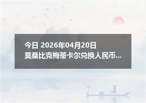 今日 2026年04月20日 莫桑比克梅蒂卡尔兑换人民币最新汇率行情