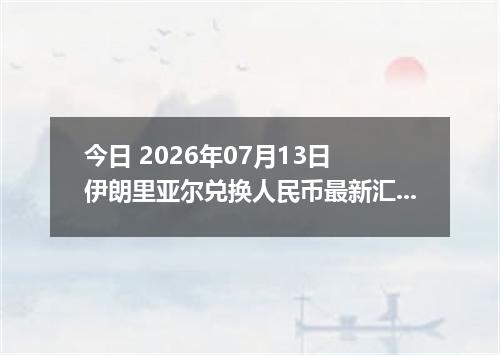 今日 2026年07月13日 伊朗里亚尔兑换人民币最新汇率行情