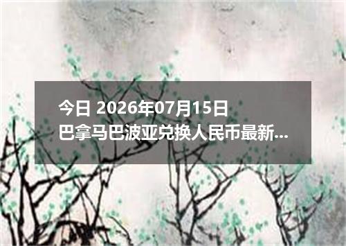 今日 2026年07月15日 巴拿马巴波亚兑换人民币最新汇率行情